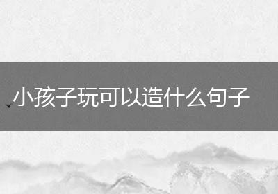 小孩子玩可以造什么句子