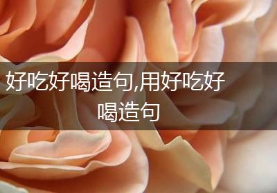 好吃好喝造句,用好吃好喝造句