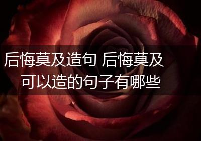 后悔莫及造句 后悔莫及可以造的句子有哪些