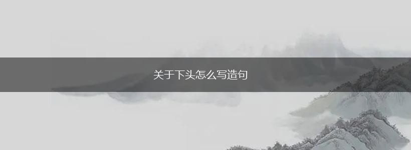 关于下头怎么写造句,第1张 关于下头怎么写造句,第1张
