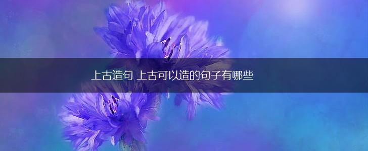 上古造句 上古可以造的句子有哪些,第1张